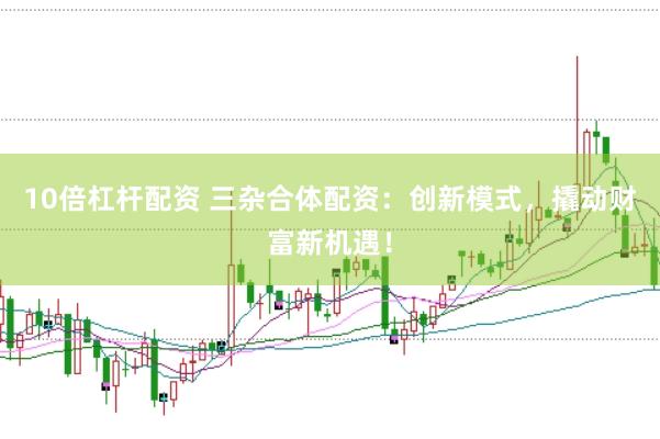 10倍杠杆配资 三杂合体配资：创新模式，撬动财富新机遇！