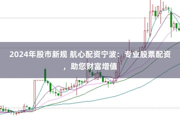 2024年股市新规 航心配资宁波：专业股票配资，助您财富增值
