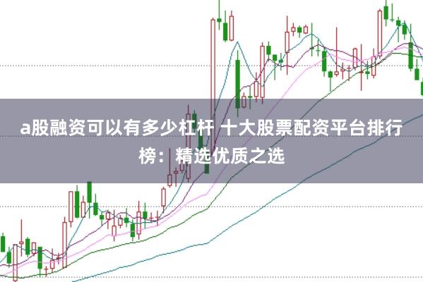 a股融资可以有多少杠杆 十大股票配资平台排行榜：精选优质之选