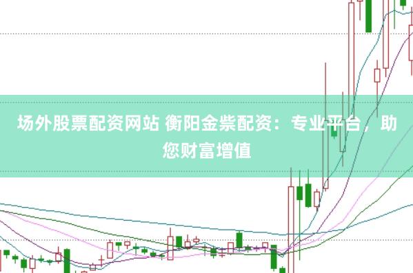 场外股票配资网站 衡阳金祡配资：专业平台，助您财富增值
