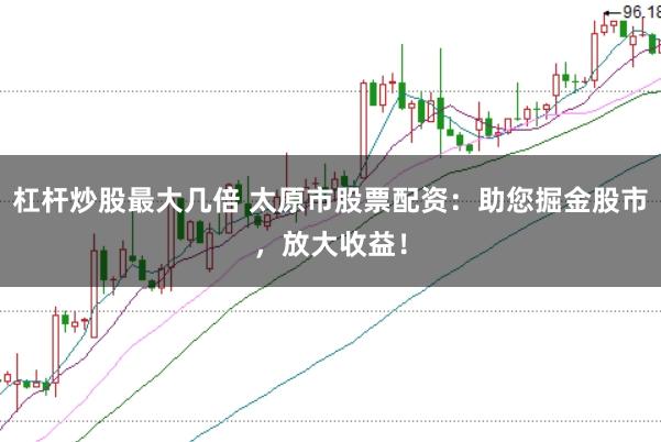 杠杆炒股最大几倍 太原市股票配资：助您掘金股市，放大收益！