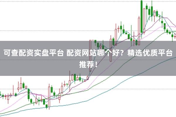 可查配资实盘平台 配资网站哪个好？精选优质平台推荐！