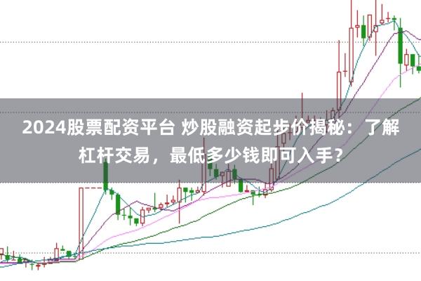 2024股票配资平台 炒股融资起步价揭秘：了解杠杆交易，最低多少钱即可入手？