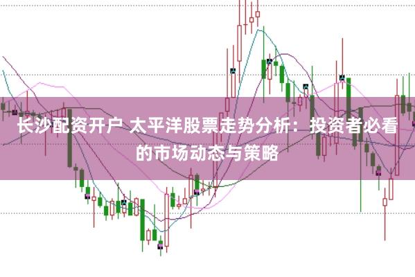 长沙配资开户 太平洋股票走势分析：投资者必看的市场动态与策略