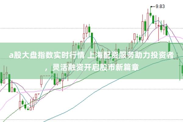a股大盘指数实时行情 上海配资服务助力投资者，灵活融资开启股市新篇章