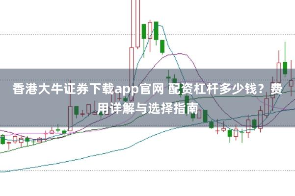香港大牛证券下载app官网 配资杠杆多少钱？费用详解与选择指南