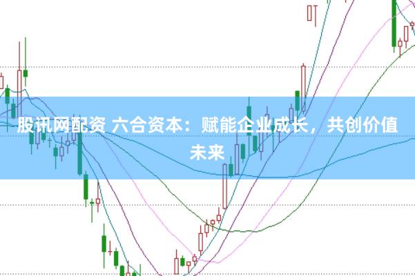 股讯网配资 六合资本:赋能企业成长,共创价值未来