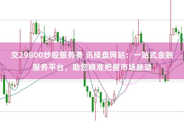 交29800炒股服务费 讯操盘网站：一站式金融服务平台，助您精准把握市场脉动