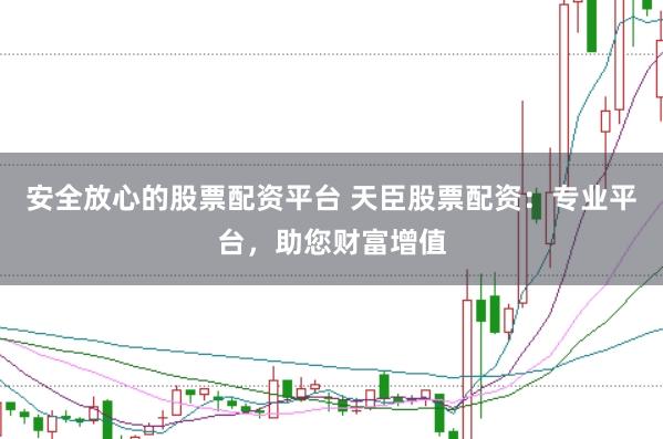 安全放心的股票配资平台 天臣股票配资：专业平台，助您财富增值