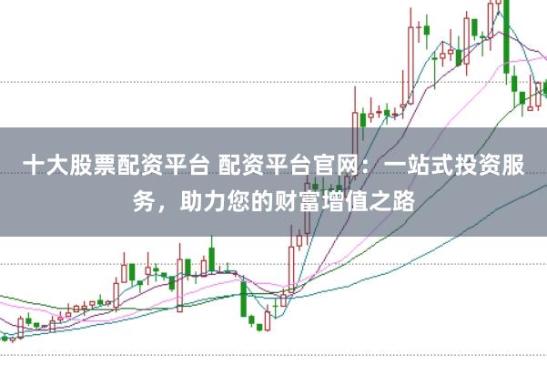 十大股票配资平台 配资平台官网：一站式投资服务，助力您的财富增值之路
